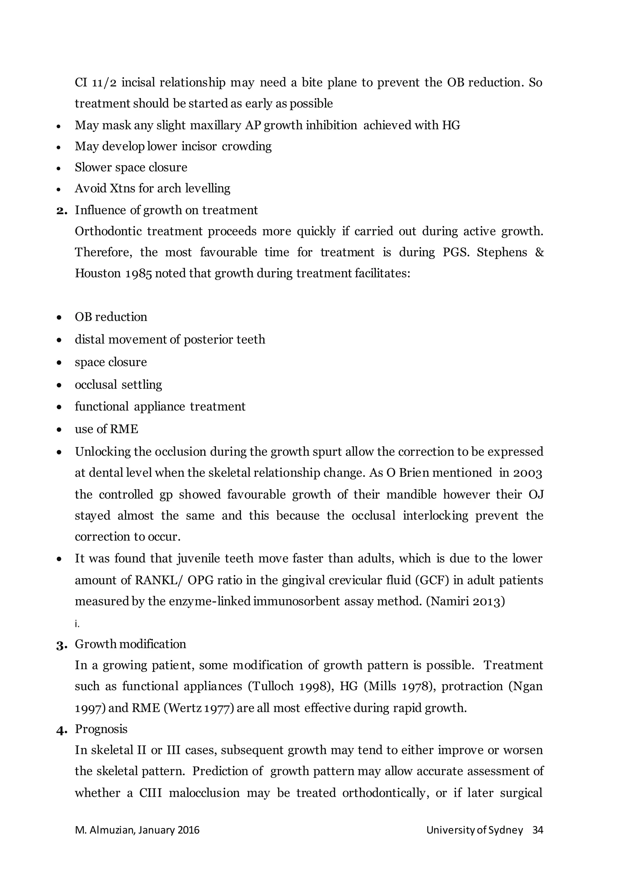 M. Almuzian, January 2016 Universityof Sydney 34
CI 11/2 incisal relationship may need a bite plane to prevent the OB reduction. So
treatment should be started as early as possible
 May mask any slight maxillary AP growth inhibition achieved with HG
 May develop lower incisor crowding
 Slower space closure
 Avoid Xtns for arch levelling
2. Influence of growth on treatment
Orthodontic treatment proceeds more quickly if carried out during active growth.
Therefore, the most favourable time for treatment is during PGS. Stephens &
Houston 1985 noted that growth during treatment facilitates:
 OB reduction
 distal movement of posterior teeth
 space closure
 occlusal settling
 functional appliance treatment
 use of RME
 Unlocking the occlusion during the growth spurt allow the correction to be expressed
at dental level when the skeletal relationship change. As O Brien mentioned in 2003
the controlled gp showed favourable growth of their mandible however their OJ
stayed almost the same and this because the occlusal interlocking prevent the
correction to occur.
 It was found that juvenile teeth move faster than adults, which is due to the lower
amount of RANKL/ OPG ratio in the gingival crevicular fluid (GCF) in adult patients
measured by the enzyme-linked immunosorbent assay method. (Namiri 2013)
i.
3. Growth modification
In a growing patient, some modification of growth pattern is possible. Treatment
such as functional appliances (Tulloch 1998), HG (Mills 1978), protraction (Ngan
1997) and RME (Wertz 1977) are all most effective during rapid growth.
4. Prognosis
In skeletal II or III cases, subsequent growth may tend to either improve or worsen
the skeletal pattern. Prediction of growth pattern may allow accurate assessment of
whether a CIII malocclusion may be treated orthodontically, or if later surgical
 