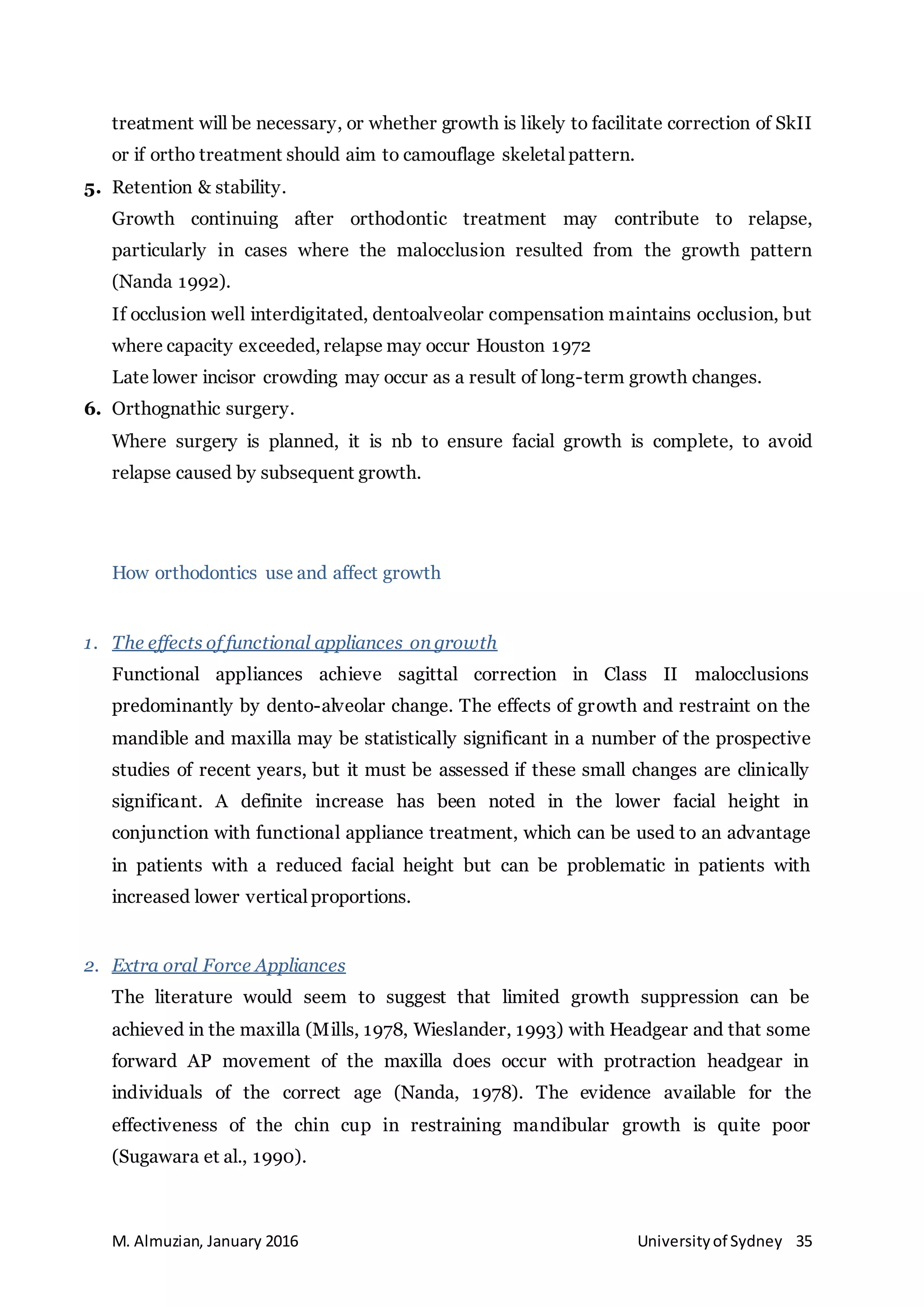 M. Almuzian, January 2016 Universityof Sydney 35
treatment will be necessary, or whether growth is likely to facilitate correction of SkII
or if ortho treatment should aim to camouflage skeletal pattern.
5. Retention & stability.
Growth continuing after orthodontic treatment may contribute to relapse,
particularly in cases where the malocclusion resulted from the growth pattern
(Nanda 1992).
If occlusion well interdigitated, dentoalveolar compensation maintains occlusion, but
where capacity exceeded, relapse may occur Houston 1972
Late lower incisor crowding may occur as a result of long-term growth changes.
6. Orthognathic surgery.
Where surgery is planned, it is nb to ensure facial growth is complete, to avoid
relapse caused by subsequent growth.
How orthodontics use and affect growth
1. The effects of functional appliances on growth
Functional appliances achieve sagittal correction in Class II malocclusions
predominantly by dento-alveolar change. The effects of growth and restraint on the
mandible and maxilla may be statistically significant in a number of the prospective
studies of recent years, but it must be assessed if these small changes are clinically
significant. A definite increase has been noted in the lower facial height in
conjunction with functional appliance treatment, which can be used to an advantage
in patients with a reduced facial height but can be problematic in patients with
increased lower vertical proportions.
2. Extra oral Force Appliances
The literature would seem to suggest that limited growth suppression can be
achieved in the maxilla (Mills, 1978, Wieslander, 1993) with Headgear and that some
forward AP movement of the maxilla does occur with protraction headgear in
individuals of the correct age (Nanda, 1978). The evidence available for the
effectiveness of the chin cup in restraining mandibular growth is quite poor
(Sugawara et al., 1990).
 
