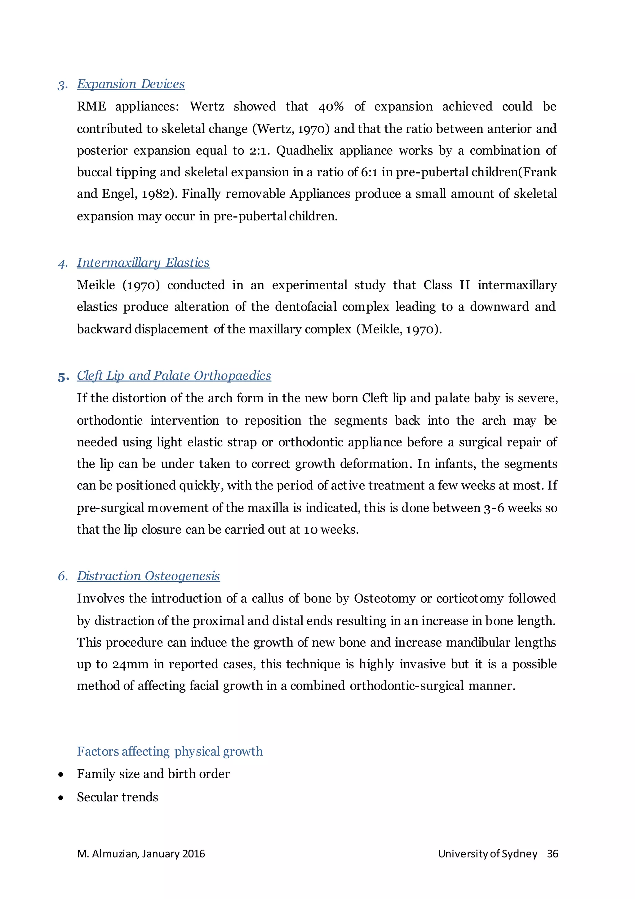 M. Almuzian, January 2016 Universityof Sydney 36
3. Expansion Devices
RME appliances: Wertz showed that 40% of expansion achieved could be
contributed to skeletal change (Wertz, 1970) and that the ratio between anterior and
posterior expansion equal to 2:1. Quadhelix appliance works by a combination of
buccal tipping and skeletal expansion in a ratio of 6:1 in pre-pubertal children(Frank
and Engel, 1982). Finally removable Appliances produce a small amount of skeletal
expansion may occur in pre-pubertal children.
4. Intermaxillary Elastics
Meikle (1970) conducted in an experimental study that Class II intermaxillary
elastics produce alteration of the dentofacial complex leading to a downward and
backward displacement of the maxillary complex (Meikle, 1970).
5. Cleft Lip and Palate Orthopaedics
If the distortion of the arch form in the new born Cleft lip and palate baby is severe,
orthodontic intervention to reposition the segments back into the arch may be
needed using light elastic strap or orthodontic appliance before a surgical repair of
the lip can be under taken to correct growth deformation. In infants, the segments
can be positioned quickly, with the period of active treatment a few weeks at most. If
pre-surgical movement of the maxilla is indicated, this is done between 3-6 weeks so
that the lip closure can be carried out at 10 weeks.
6. Distraction Osteogenesis
Involves the introduction of a callus of bone by Osteotomy or corticotomy followed
by distraction of the proximal and distal ends resulting in an increase in bone length.
This procedure can induce the growth of new bone and increase mandibular lengths
up to 24mm in reported cases, this technique is highly invasive but it is a possible
method of affecting facial growth in a combined orthodontic-surgical manner.
Factors affecting physical growth
 Family size and birth order
 Secular trends
 