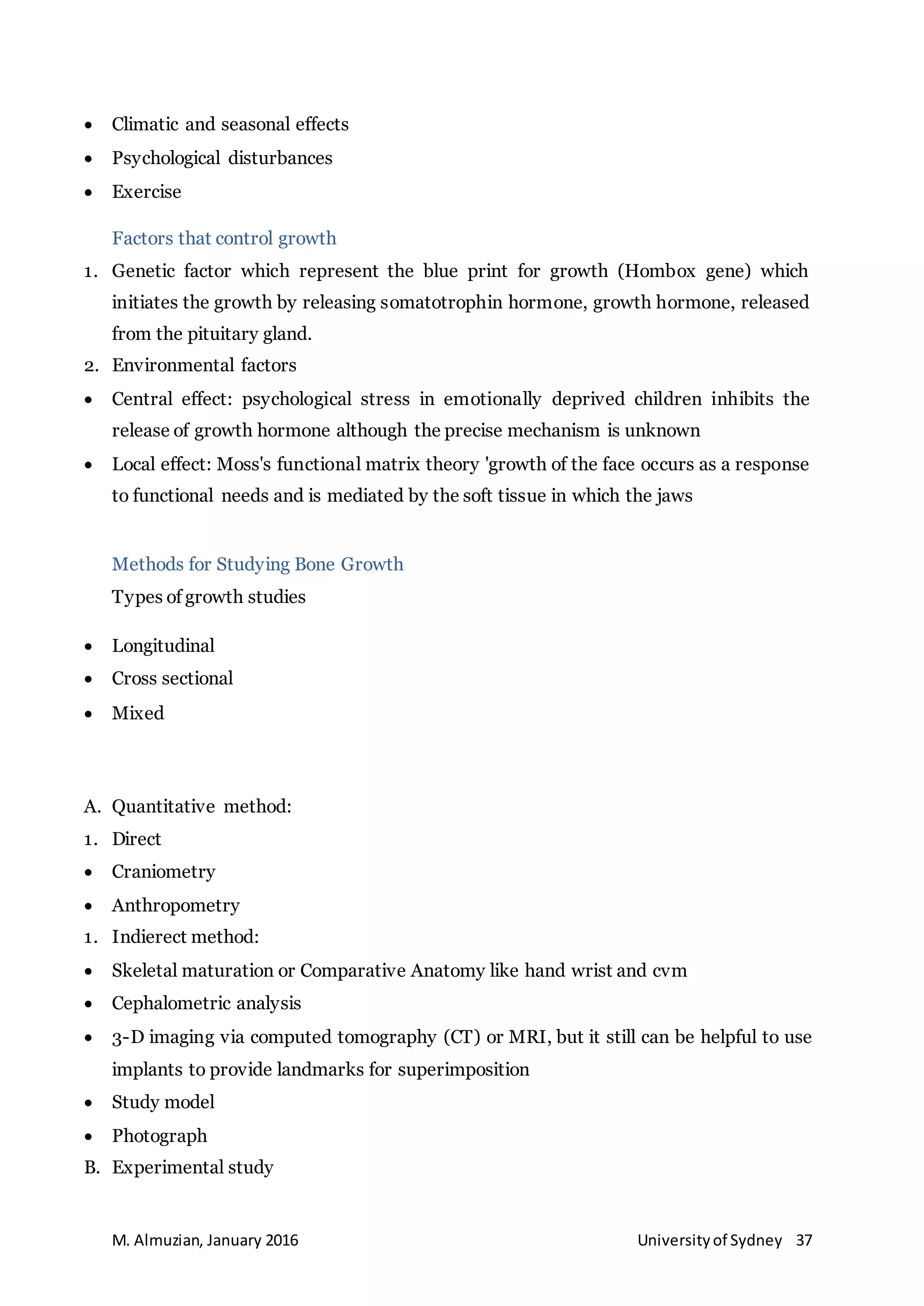 M. Almuzian, January 2016 Universityof Sydney 37
 Climatic and seasonal effects
 Psychological disturbances
 Exercise
Factors that control growth
1. Genetic factor which represent the blue print for growth (Hombox gene) which
initiates the growth by releasing somatotrophin hormone, growth hormone, released
from the pituitary gland.
2. Environmental factors
 Central effect: psychological stress in emotionally deprived children inhibits the
release of growth hormone although the precise mechanism is unknown
 Local effect: Moss's functional matrix theory 'growth of the face occurs as a response
to functional needs and is mediated by the soft tissue in which the jaws
Methods for Studying Bone Growth
Types of growth studies
 Longitudinal
 Cross sectional
 Mixed
A. Quantitative method:
1. Direct
 Craniometry
 Anthropometry
1. Indierect method:
 Skeletal maturation or Comparative Anatomy like hand wrist and cvm
 Cephalometric analysis
 3-D imaging via computed tomography (CT) or MRI, but it still can be helpful to use
implants to provide landmarks for superimposition
 Study model
 Photograph
B. Experimental study
 