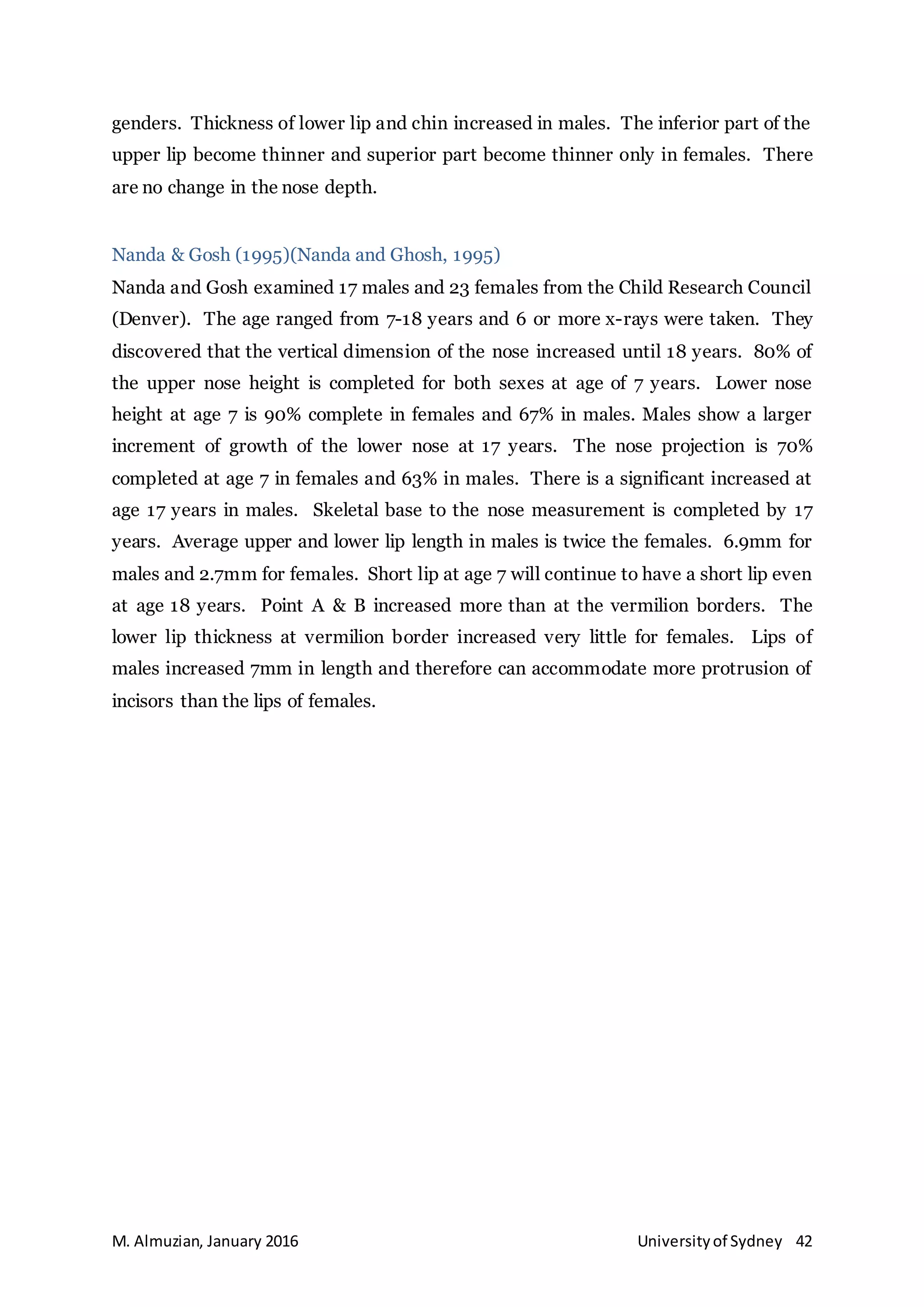 M. Almuzian, January 2016 Universityof Sydney 42
genders. Thickness of lower lip and chin increased in males. The inferior part of the
upper lip become thinner and superior part become thinner only in females. There
are no change in the nose depth.
Nanda & Gosh (1995)(Nanda and Ghosh, 1995)
Nanda and Gosh examined 17 males and 23 females from the Child Research Council
(Denver). The age ranged from 7-18 years and 6 or more x-rays were taken. They
discovered that the vertical dimension of the nose increased until 18 years. 80% of
the upper nose height is completed for both sexes at age of 7 years. Lower nose
height at age 7 is 90% complete in females and 67% in males. Males show a larger
increment of growth of the lower nose at 17 years. The nose projection is 70%
completed at age 7 in females and 63% in males. There is a significant increased at
age 17 years in males. Skeletal base to the nose measurement is completed by 17
years. Average upper and lower lip length in males is twice the females. 6.9mm for
males and 2.7mm for females. Short lip at age 7 will continue to have a short lip even
at age 18 years. Point A & B increased more than at the vermilion borders. The
lower lip thickness at vermilion border increased very little for females. Lips of
males increased 7mm in length and therefore can accommodate more protrusion of
incisors than the lips of females.
 