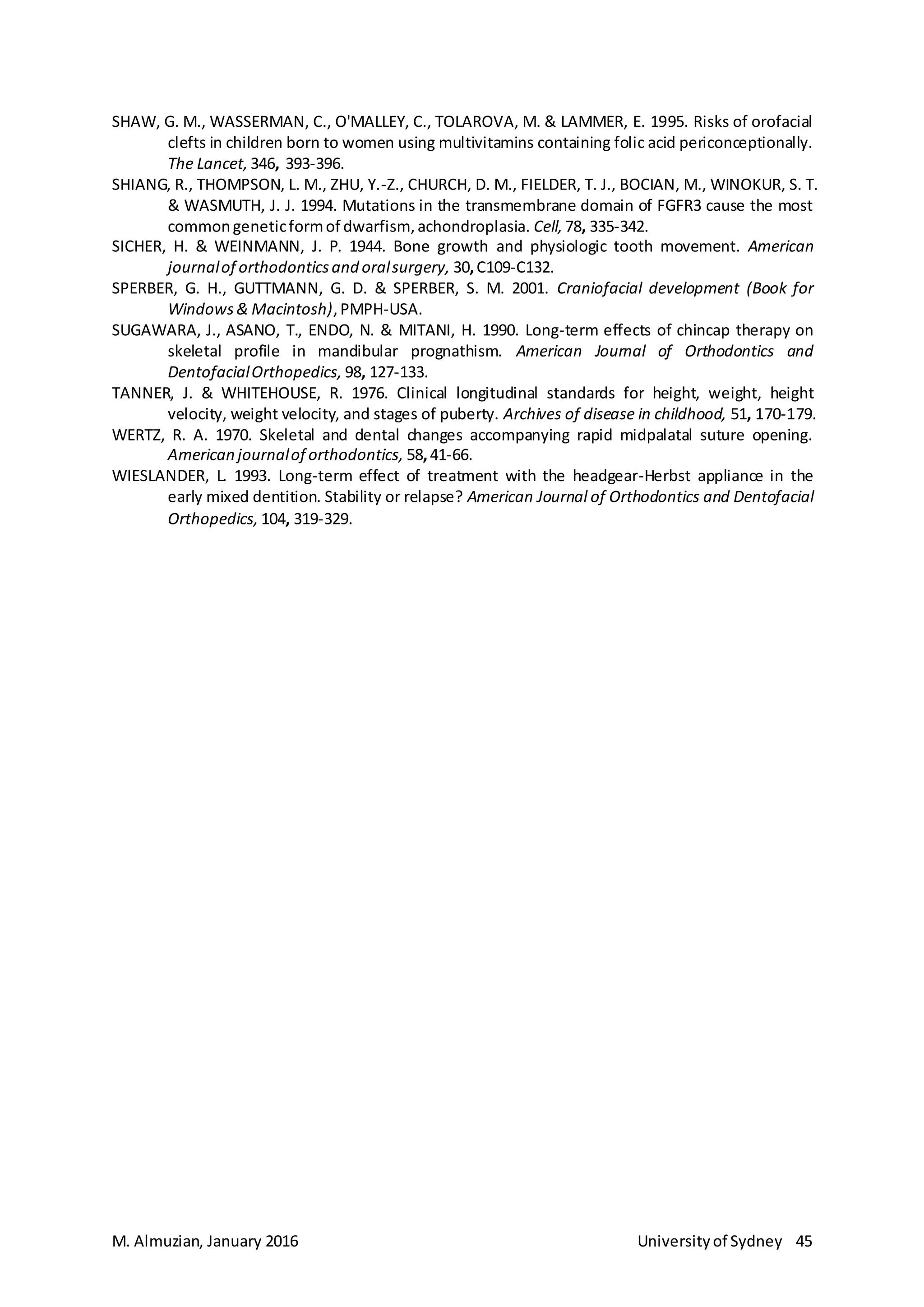 M. Almuzian, January 2016 Universityof Sydney 45
SHAW, G. M., WASSERMAN, C., O'MALLEY, C., TOLAROVA, M. & LAMMER, E. 1995. Risks of orofacial
clefts in children born to women using multivitamins containing folic acid periconceptionally.
The Lancet, 346, 393-396.
SHIANG, R., THOMPSON, L. M., ZHU, Y.-Z., CHURCH, D. M., FIELDER, T. J., BOCIAN, M., WINOKUR, S. T.
& WASMUTH, J. J. 1994. Mutations in the transmembrane domain of FGFR3 cause the most
commongeneticformof dwarfism, achondroplasia. Cell, 78, 335-342.
SICHER, H. & WEINMANN, J. P. 1944. Bone growth and physiologic tooth movement. American
journalof orthodonticsand oralsurgery, 30,C109-C132.
SPERBER, G. H., GUTTMANN, G. D. & SPERBER, S. M. 2001. Craniofacial development (Book for
Windows& Macintosh),PMPH-USA.
SUGAWARA, J., ASANO, T., ENDO, N. & MITANI, H. 1990. Long-term effects of chincap therapy on
skeletal profile in mandibular prognathism. American Journal of Orthodontics and
DentofacialOrthopedics, 98, 127-133.
TANNER, J. & WHITEHOUSE, R. 1976. Clinical longitudinal standards for height, weight, height
velocity, weight velocity, and stages of puberty. Archives of disease in childhood, 51, 170-179.
WERTZ, R. A. 1970. Skeletal and dental changes accompanying rapid midpalatal suture opening.
American journalof orthodontics, 58,41-66.
WIESLANDER, L. 1993. Long-term effect of treatment with the headgear-Herbst appliance in the
early mixed dentition. Stability or relapse? American Journal of Orthodontics and Dentofacial
Orthopedics, 104, 319-329.
 
