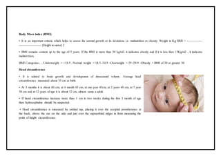 Body Mass index (BMI)
• It is an important criteria which helps to assess the normal growth or its deviations i.e. malnutrition or obesity. Weight in Kg BMI = -------------
------------------- (Height in meter) 2
• BMI remains content up to the age of 5 years. If the BMI is more than 30 kg/m2, it indicates obesity and if it is less then 15Kg/m2 , it indicates
malnutrition.
BMI Categories:- –Underweight = <18.5 –Normal weight = 18.5–24.9 –Overweight = 25–29.9 –Obesity = BMI of 30 or greater 30
Head circumference
• It is related to brain growth and development of intracranial volume. Average head
circumference measured about 35 cm at birth.
• At 3 months it is about 40 cm, at 6 month 43 cm, at one year 45cm, at 2 years 48 cm, at 7 year
50 cm and at 12 years of age it is about 52 cm, almost same a adult.
• If head circumference increase more than 1 cm in two weeks during the first 3 month of age
then hydrocephalus should be suspected.
• Head circumference is measured by ordinal tap, placing it over the occipital protuberance at
the back, above the ear on the side and just over the supraorbital ridges in front measuring the
point of height circumference.
 