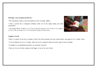 Mid Upper Arm Circumference(MUAC)
• This measurement helps to assess the nutritional status of younger children.
• There is growth due to inadequate nutritional, which can be this simple particle and useful
measurement.
• The average MUAC at birth is 11 to 12 cm, at one year of age it is 12 to 16 cm, at 1 to 5 years it
is 16 to 17 cm, at 12 years it is 17 to 18 cm and at 15 years it is 20 to 21cm.
Eruption of teeth
• There is a variation for the time of eruption of teeth. First teeth commonly the lower central incision may appear in 6 to 7 months of age.
• It can be delayed even up to 15 months, which also can be considered within the normal range of time for teething.
• So dentition is not dependable parameters for assessment of growth.
• There are ‘two sets of teeth, temporary teeth bigger in size for two sets of teeth.
 