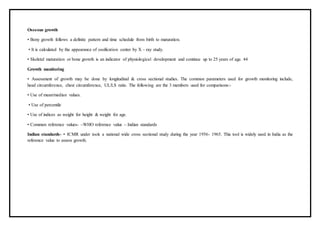 Osseous growth
• Bony growth follows a definite pattern and time schedule from birth to maturation.
• It is calculated by the appearance of ossification center by X – ray study.
• Skeletal maturation or bone growth is an indicator of physiological development and continue up to 25 years of age. 44
Growth monitoring
• Assessment of growth may be done by longitudinal & cross sectional studies. The common parameters used for growth monitoring include,
head circumference, chest circumference, UL/LS ratio. The following are the 3 members used for comparisons:-
• Use of mean/median values.
• Use of percentile
• Use of indices as weight for height & weight for age.
• Common reference values- –WHO reference value – Indian standards
Indian standards- • ICMR under took a national wide cross sectional study during the year 1956- 1965. This tool is widely used in India as the
reference value to assess growth.
 