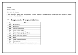 –Language
–Vision & hearing.
Gross motor development
• Motor development progress in an orderly sequence to ultimate attainment of locomotion & more complex motor tasks thereafter. In an infant
it is assessed & observed as follows:-
 