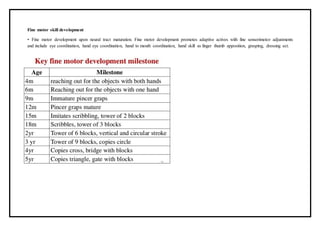 Fine motor skill development
• Fine motor development upon neural tract maturation. Fine motor development promotes adaptive actives with fine sensorimotor adjustments
and include eye coordination, hand eye coordination, hand to mouth coordination, hand skill as finger thumb apposition, grasping, dressing ect.
 