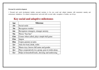 Personal & social development
• Personal and social development includes personal reactions to his own social and cultural situations with neuromotor maturity and
environment stimulation. It is related to interpersonal and social skill as social smile, recognition of mother, use of toys.
 