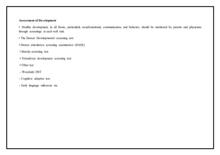 Assessment of Development
• Healthy development, in all forms, particularly social/emotional, communication, and behavior, should be monitored by parents and physicians
through screenings at each well visit.
• The Denver Developmental screening test
• Denver articulation screening examination (DASE)
• Baroda screening test
• Trivandrum development screening test
• Other test
– Woodside DST
– Cognitive adaptive test
– Early language milestone etc.
 
