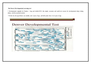 The Denver Developmental screening test
• Developmental originally by Franken – burg and dodds(1967), this simple, economic and useful test screens for developmental delays during
infancy and the preschool period.
• On the test, the age division are monthly unit 2 years of age , and half yearly from 2 to 6 years of age.
 