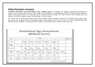 Ballard Maturational Assessment
The Ballard Maturational Assessment, Ballard Score, or Ballard Scale is a commonly used technique of gestational age assessment. It
assigns a score to various criteria, the sum of all of which is then extrapolated to the gestational age of the fetus. These criteria are divided into
physical and neurological criteria. This scoring allows for the estimation of age in the range of 26 weeks-44 weeks. The New Ballard Score is an
extension of the above to include extremely pre-term babies i.e. up to 20 weeks.
The scoring relies on the intra-uterine changes that the fetus undergoes during its maturation. Whereas the neurological criteria depend mainly
upon muscle tone, the physical ones rely on anatomical changes. The neonate (less than 37 weeks of age) is in a state of physiological hypotonia.
This tone increases throughout the fetal growth period, meaning a more premature baby would have lesser muscle tone.
 