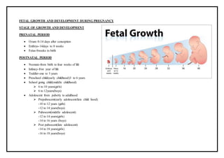 FETAL GROWTH AND DEVELOPMENT DURING PREGNANCY
STAGE OF GROWTH AND DEVELOPMENT
PRENATAL PERIOD
 Ovum 0-14 days after conception
 Embryo-14days to 8 weeks
 Fetus-8weeks to birth
POSTNATAL PERIOD
 Neonate-from birth to four weeks of life
 Infancy-frist year of life
 Toddler-one to 3 years
 Preschool child(early childhood)3 to 6 years
 School going child(middle childhood)
 6 to 10 years(girls)
 6 to 12years(boys)
 Adolescent from puberty to adulthood
 Prepubescent(early adolescent/late child hood)
-10 to 12 years (girls)
-12 to 14 years(boys)
 Pubescent(middle adolescent)
-12 to 14 years(girls)
-14 to 16 years (boys)
 Post pubescent(late adolescent)
-14 to 18 years(girls)
-16 to 18 years(boys)
 
