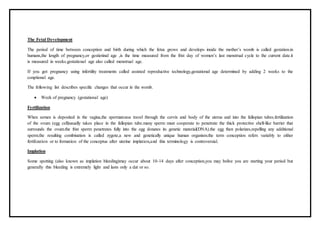 The Fetal Development
The period of time between conception and birth during which the fetus grows and develops inside the mother’s womb is called gestation.in
humans,the length of pregnancy,or gestiotinal age ,is the time measured from the frist day of women’s last menstrual cycle to the current date.it
is measured in weeks.gestational age also called menstrual age.
If you got pregnancy using infertility treatments called assisted reproductive technology,gestational age determined by adding 2 weeks to the
conptional age.
The following list describes specific changes that occur in the womb.
 Week of pregnancy (gestational age)
Fertilization
When semen is deposited in the vagina,the spermatozoa travel through the cervix and body of the uterus and into the fallopian tubes.fertilization
of the ovum (egg cell)usually takes place in the fallopian tube.many sperm must cooperate to penetrate the thick protective shell-like barrier that
surrounds the ovum.the frist sperm penetrates fully into the egg donates its genetic material(DNA).the egg then polarizes,repelling any additional
sperm.the resulting combination is called zygote,a new and genetically unique human organism.the term conception refers variably to either
fertilization or to formation of the conceptus after uterine implation,and this terminology is controversial.
Implation
Some spotting (also known as implation bleeding)may occur about 10-14 days after conception,you may belive you are starting your period but
generally this bleeding is extremely light and lasts only a dat or so.
 
