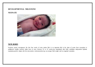 DEVELOPMENTAL MILESTONE
NEONATE
NEW BORN
Newborn period encompasses the first four weeks of extra uterine life.it is an important link in the chain of events from conception to
adulthood.a healthy newborn infant born at term, between 38 to 42 weeks,cries immediately after birth, establishes independent rhythmic
respiration,quickly adapts with the extra-uterine environment,having an averages birth weight and no congenital anomalies.
 