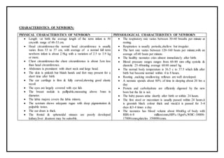 CHARACTERISTICS OF NEWBORN:
PHYSICAL CHARACTERISTICS OF NEWBORN PHYSIOLOGICAL CHARACTERISTICS OF NEWBORN
 Length –at birth the average length of the term infant is 50
cm,with range of 48-53 cm.
 Head circumference-the normal head circumference is usually
varies from 33 to 37 cm, with average of a normal full term
newborn infant is about 2.9kg with a variation of 2.5 to 3.9 kg
or more.
 Chest circumference-the chest circumference is about 3cm less
than head circumference.
 Abdomen is prominent with short neck and large head.
 The skin is pinkish but bluish hands and feet may present for a
short time after birth
 The ear cartilage is firm & fully curved,showing good elastic
recoil
 The eyes are largely covered with eye lids
 The breast nodule is palllpable,measuring above 5mm in
diameter.
 The labia majora covers the labia minora.
 The scrotum shows adequate rugae with deep pigmentation &
palpable testes.
 The ear drum is thick.
 The frontal & sphenoidal sinuses are poorly developed
kidney.liver &sateen may be oalooble.
 The respiratory rate varies between 30-60 breaths per minute at
resting.
 Respiration is usually periodic,shallow but irregular.
 The hert rate varies between 120-160 beats per minute,with an
average of140 beats per minute.
 The healthy neonates cries almost immediately after birth.
 Blood pressure ranges ranges from 60-80 mm ofhg systolic &
diastolic 25-40mmhg average 60/40 mmof hg.
 The normal body temperature is 36.5 c to 37.5 which falls after
birth but become normal within 4 to 8 hours.
 Rooting ,sucking swallowing reflexes are well developed.
 A neonate spends about 80% of time in sleeping about 20 hrs a
day
 Protein and carbohydrate are efficienly digested by the new
born but the fat is not.
 The baby passes urine shortly after birth or within 24 hours.
 The first stool or meconium is usually passed within 24 hours.it
is greenish black colour thick and viscid.it is passed for 3-4
days &3-4 times a day.
 The neonates has blood volume about 80ml/kg of body with
RBS-6-8 million/cmm,HB%-18gm%,WBC-10000-
17000/cmm,plateles 350000/cmm.
 