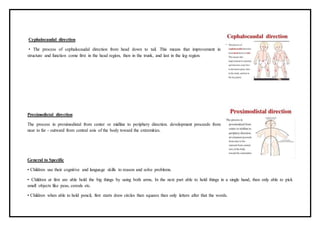 Cephalocaudal direction
• The process of cephalocaudal direction from head down to tail. This means that improvement in
structure and function come first in the head region, then in the trunk, and last in the leg region.
Proximodistal direction
The process in proximodistal from center or midline to periphery direction. development proceeds from
near to far - outward from central axis of the body toward the extremities.
General to Specific
• Children use their cognitive and language skills to reason and solve problems.
• Children at first are able hold the big things by using both arms, In the next part able to hold things in a single hand, then only able to pick
small objects like peas, cereals etc.
• Children when able to hold pencil, first starts draw circles then squares then only letters after that the words.
 