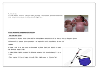 7. Intrauterine
IUGR & maternal infections & diseases affect on growth & development. Maternal diabetes may
result in macrosomia causing more than normal weight baby.
Growth and Development Monitoring
Assessment of growth
• Assessment of physical growth can be done by anthropometric measurement and the study of velocity of physical growth.
• Measurement of different growth parameters is the importance nursing responsibility in child care.
Weight
• weight is one of the best criteria for assessment of growth and a good indicator of health
and nutritional status of child.
• Among Indian children, weight of the full terms neonate at birth is approximately 2.5 kg to
3.5kg.
• There is about 10% loss of weight first week of life, which regains by 10 days of age.
 