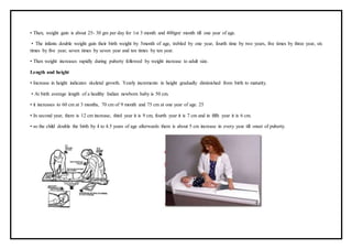 • Then, weight gain is about 25- 30 gm per day for 1st 3 month and 400gm/ month till one year of age.
• The infants double weight gain their birth weight by 5month of age, trebled by one year, fourth time by two years, five times by three year, six
times by five year, seven times by seven year and ten times by ten year.
• Then weight increases rapidly during puberty followed by weight increase to adult size.
Length and height
• Increase in height indicates skeletal growth. Yearly increments in height gradually diminished from birth to maturity.
• At birth average length of a healthy Indian newborn baby is 50 cm.
• it increases to 60 cm at 3 months, 70 cm of 9 month and 75 cm at one year of age. 25
• In second year, there is 12 cm increase, third year it is 9 cm, fourth year it is 7 cm and in fifth year it is 6 cm.
• so the child double the birth by 4 to 4.5 years of age afterwards there is about 5 cm increase in every year till onset of puberty.
 