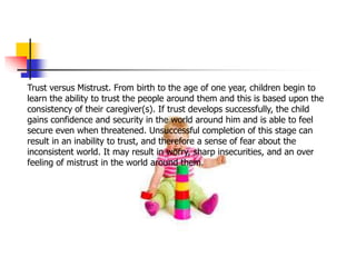 Trust versus Mistrust. From birth to the age of one year, children begin to
learn the ability to trust the people around them and this is based upon the
consistency of their caregiver(s). If trust develops successfully, the child
gains confidence and security in the world around him and is able to feel
secure even when threatened. Unsuccessful completion of this stage can
result in an inability to trust, and therefore a sense of fear about the
inconsistent world. It may result in worry, sharp insecurities, and an over
feeling of mistrust in the world around them.
 