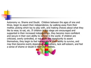 Autonomy vs. Shame and Doubt. Children between the ages of one and
three, begin to assert their independence, by walking away from their
mother, picking which toy to play with, and making choices about what they
like to wear, to eat, etc. If children in this stage are encouraged and
supported in their increased independence, they become more confident
and secure in their own ability to survive in the world. If children are
criticized, overly controlled, or not given the opportunity to assert
themselves, they begin to feel inadequate in their ability to survive, and
may then become overly dependent upon others, lack self-esteem, and feel
a sense of shame or doubt in their own abilities.
 