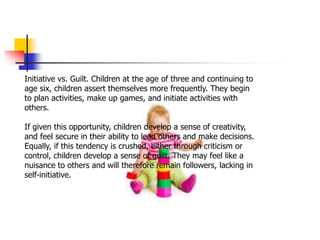Initiative vs. Guilt. Children at the age of three and continuing to
age six, children assert themselves more frequently. They begin
to plan activities, make up games, and initiate activities with
others.
If given this opportunity, children develop a sense of creativity,
and feel secure in their ability to lead others and make decisions.
Equally, if this tendency is crushed, either through criticism or
control, children develop a sense of guilt. They may feel like a
nuisance to others and will therefore remain followers, lacking in
self-initiative.
 
