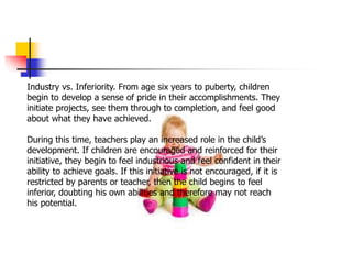Industry vs. Inferiority. From age six years to puberty, children
begin to develop a sense of pride in their accomplishments. They
initiate projects, see them through to completion, and feel good
about what they have achieved.
During this time, teachers play an increased role in the child’s
development. If children are encouraged and reinforced for their
initiative, they begin to feel industrious and feel confident in their
ability to achieve goals. If this initiative is not encouraged, if it is
restricted by parents or teacher, then the child begins to feel
inferior, doubting his own abilities and therefore may not reach
his potential.
 