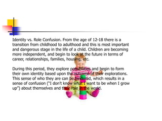 Identity vs. Role Confusion. From the age of 12-18 there is a
transition from childhood to adulthood and this is most important
and dangerous stage in the life of a child. Children are becoming
more independent, and begin to look at the future in terms of
career, relationships, families, housing, etc.
During this period, they explore possibilities and begin to form
their own identity based upon the outcome of their explorations.
This sense of who they are can be hindered, which results in a
sense of confusion (“I don’t know what I want to be when I grow
up”) about themselves and their role in the world.
 