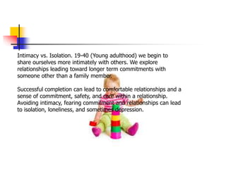 Intimacy vs. Isolation. 19-40 (Young adulthood) we begin to
share ourselves more intimately with others. We explore
relationships leading toward longer term commitments with
someone other than a family member.
Successful completion can lead to comfortable relationships and a
sense of commitment, safety, and care within a relationship.
Avoiding intimacy, fearing commitment and relationships can lead
to isolation, loneliness, and sometimes depression.
 