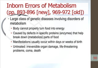 Inborn Errors of Metabolism
(pp. 893-896 [new], 969-972 [old])
• Large class of genetic diseases involving disorders of
metabolism
• Body cannot properly turn food into energy
• Caused by defects in specific proteins (enzymes) that help
break down (metabolize) parts of food
• Manifestations usually occur within days or weeks of birth
• Untreated: irreversible organ damage, life-threatening
problems, coma, death
103
 