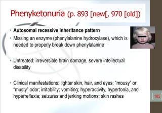 Phenyketonuria (p. 893 [new[, 970 [old])
• Autosomal recessive inheritance pattern
• Missing an enzyme (phenylalanine hydroxylase), which is
needed to properly break down phenylalanine
• Untreated: irreversible brain damage, severe intellectual
disability
• Clinical manifestations: lighter skin, hair, and eyes; “mousy” or
“musty” odor; irritability; vomiting; hyperactivity, hypertonia, and
hyperreflexia; seizures and jerking motions; skin rashes 105
 