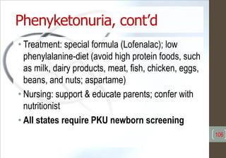 Phenyketonuria, cont’d
• Treatment: special formula (Lofenalac); low
phenylalanine-diet (avoid high protein foods, such
as milk, dairy products, meat, fish, chicken, eggs,
beans, and nuts; aspartame)
• Nursing: support & educate parents; confer with
nutritionist
• All states require PKU newborn screening
106
 