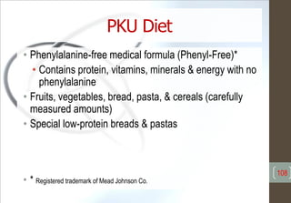 PKU Diet
• Phenylalanine-free medical formula (Phenyl-Free)*
• Contains protein, vitamins, minerals & energy with no
phenylalanine
• Fruits, vegetables, bread, pasta, & cereals (carefully
measured amounts)
• Special low-protein breads & pastas
• * Registered trademark of Mead Johnson Co.
108
 