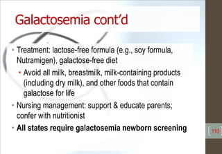 Galactosemia cont’d
• Treatment: lactose-free formula (e.g., soy formula,
Nutramigen), galactose-free diet
• Avoid all milk, breastmilk, milk-containing products
(including dry milk), and other foods that contain
galactose for life
• Nursing management: support & educate parents;
confer with nutritionist
• All states require galactosemia newborn screening 110
 