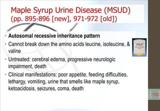 Maple Syrup Urine Disease (MSUD)
(pp. 895-896 [new], 971-972 [old])
• Autosomal recessive inheritance pattern
• Cannot break down the amino acids leucine, isoleucine, &
valine
• Untreated: cerebral edema, progressive neurologic
impairment, death
• Clinical manifestations: poor appetite, feeding difficulties,
lethargy, vomiting, urine that smells like maple syrup,
ketoacidosis, seizures, coma, death
112
 