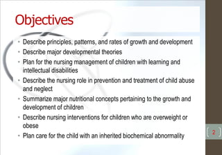Objectives
• Describe principles, patterns, and rates of growth and development
• Describe major developmental theories
• Plan for the nursing management of children with learning and
intellectual disabilities
• Describe the nursing role in prevention and treatment of child abuse
and neglect
• Summarize major nutritional concepts pertaining to the growth and
development of children
• Describe nursing interventions for children who are overweight or
obese
• Plan care for the child with an inherited biochemical abnormality
2
 