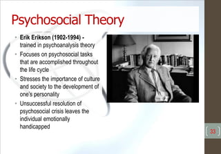 Psychosocial Theory
• Erik Erikson (1902-1994) -
trained in psychoanalysis theory
• Focuses on psychosocial tasks
that are accomplished throughout
the life cycle
• Stresses the importance of culture
and society to the development of
one’s personality
• Unsuccessful resolution of
psychosocial crisis leaves the
individual emotionally
handicapped
33
 