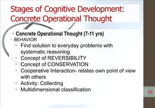 Stages of Cognitive Development:
Concrete Operational Thought
• Concrete Operational Thought (7-11 yrs)
• BEHAVIOR
• Find solution to everyday problems with
systematic reasoning
• Concept of REVERSIBILITY
• Concept of CONSERVATION
• Cooperative Interaction- relates own point of view
with others
• Activity: Collecting
• Multidimensional classification 45
 