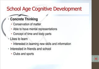 School Age Cognitive Development
• Concrete Thinking
• Conservation of matter
• Able to have mental representations
• Concept of time and body parts
• Likes to learn
• Interested in learning new skills and information
• Interested in friends and school
• Clubs and sports
46
 