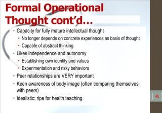 Formal Operational
Thought cont’d…
• Capacity for fully mature intellectual thought
• No longer depends on concrete experiences as basis of thought
• Capable of abstract thinking
• Likes independence and autonomy
• Establishing own identity and values
• Experimentation and risky behaviors
• Peer relationships are VERY important
• Keen awareness of body image (often comparing themselves
with peers)
• Idealistic: ripe for health teaching 48
 