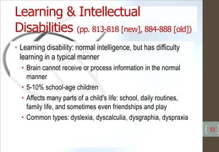 Learning & Intellectual
Disabilities (pp. 813-818 [new], 884-888 [old])
• Learning disability: normal intelligence, but has difficulty
learning in a typical manner
• Brain cannot receive or process information in the normal
manner
• 5-10% school-age children
• Affects many parts of a child's life: school, daily routines,
family life, and sometimes even friendships and play
• Common types: dyslexia, dyscalculia, dysgraphia, dyspraxia
53
 