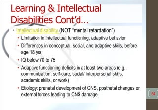 Learning & Intellectual
Disabilities Cont’d…
• Intellectual disability (NOT “mental retardation”)
• Limitation in intellectual functioning, adaptive behavior
• Differences in conceptual, social, and adaptive skills, before
age 18 yrs
• IQ below 70 to 75
• Adaptive functioning deficits in at least two areas (e.g.,
communication, self-care, social/ interpersonal skills,
academic skills, or work)
• Etiology: prenatal development of CNS, postnatal changes or
external forces leading to CNS damage 54
 