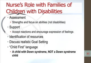 Nurse’s Role with Families of
Children with Disabilities
• Assessment
• Strengths and focus on abilities (not disabilities)
• Support
• Accept reactions and encourage expression of feelings
• Identification of resources
• Discuss realistic Goal Setting
• “Child First” language
• A child with Down syndrome, NOT a Down syndrome
child
61
 