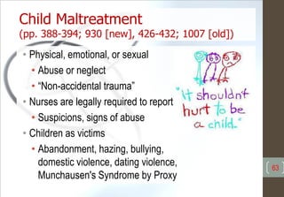 Child Maltreatment
(pp. 388-394; 930 [new], 426-432; 1007 [old])
• Physical, emotional, or sexual
• Abuse or neglect
• “Non-accidental trauma”
• Nurses are legally required to report
• Suspicions, signs of abuse
• Children as victims
• Abandonment, hazing, bullying,
domestic violence, dating violence,
Munchausen's Syndrome by Proxy
63
 