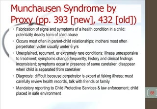 Munchausen Syndrome by
Proxy (pp. 393 [new], 432 [old])
• Fabrication of signs and symptoms of a health condition in a child;
potentially deadly form of child abuse
• Occurs most often in parent-child relationships; mothers most often
perpetrator; victim usually under 6 yrs
• Unexplained, recurrent, or extremely rare conditions; illness unresponsive
to treatment; symptoms change frequently; history and clinical findings
inconsistent; symptoms occur in presence of same caretaker, disappear
when child is separated from caretaker
• Diagnosis: difficult because perpetrator is expert at faking illness; must
carefully review health records, talk with friends or family
• Mandatory reporting to Child Protective Services & law enforcement; child
placed in safe environment 68
 