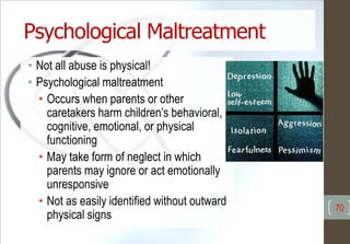 Psychological Maltreatment
• Not all abuse is physical!
• Psychological maltreatment
• Occurs when parents or other
caretakers harm children’s behavioral,
cognitive, emotional, or physical
functioning
• May take form of neglect in which
parents may ignore or act emotionally
unresponsive
• Not as easily identified without outward
physical signs
70
 