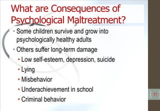 What are Consequences of
Psychological Maltreatment?
• Some children survive and grow into
psychologically healthy adults
• Others suffer long-term damage
• Low self-esteem, depression, suicide
• Lying
• Misbehavior
• Underachievement in school
• Criminal behavior
71
 