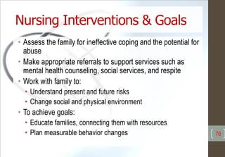 Nursing Interventions & Goals
• Assess the family for ineffective coping and the potential for
abuse
• Make appropriate referrals to support services such as
mental health counseling, social services, and respite
• Work with family to:
• Understand present and future risks
• Change social and physical environment
• To achieve goals:
• Educate families, connecting them with resources
• Plan measurable behavior changes 76
 
