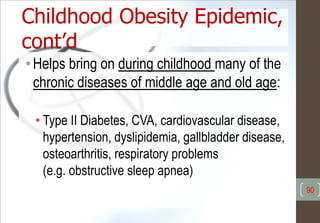 Childhood Obesity Epidemic,
cont’d
•Helps bring on during childhood many of the
chronic diseases of middle age and old age:
• Type II Diabetes, CVA, cardiovascular disease,
hypertension, dyslipidemia, gallbladder disease,
osteoarthritis, respiratory problems
(e.g. obstructive sleep apnea)
90
 