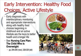 Early Intervention: Healthy Food
Choices, Active Lifestyle
• Early diagnosis with
interdisciplinary monitoring
and appropriate interventions
along with healthy food
choices beginning in
childhood and an active
lifestyle are the keys to better
health and a longer life
• See Nursing Care Plan:
The Child Who is
Overweight
• pp.294-295(new),328-329(old)
94
 