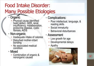 • Organic
• Physical cause identified:
heart defect, GER, renal
insufficiency, malabsorption,
endocrine disease, cystic
fibrosis, AIDS
• Non-organic
• Inadequate intake of calories
• Disturbed mother-infant
bonding
• No associated medical
condition
• Mixed
• Combination of organic &
nonorganic causes
• Complications:
• Poor intellectual, language, &
reading skills
• Social immaturity
• Behavioral disturbances
• Assessment
• Low growth for age
• Developmental delays
• Apathy
Food Intake Disorder:
Many Possible Etiologies
97
 